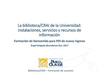 Biblioteca/CRAI – Formación de usuarios
La biblioteca/CRAI de la Universidad:
instalaciones, servicios y recursos de
información
Formación de bienvenida para PDI de nuevo ingreso
Ángel Delgado @amdelvaz Oct. 2017
 