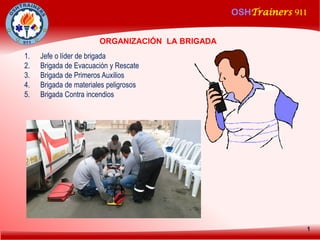 OSHTrainers 911
1
ORGANIZACIÓN LA BRIGADA
1. Jefe o líder de brigada
2. Brigada de Evacuación y Rescate
3. Brigada de Primeros Auxilios
4. Brigada de materiales peligrosos
5. Brigada Contra incendios
 