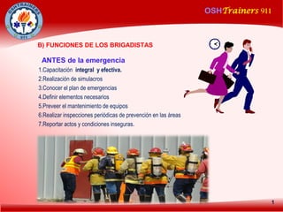 OSHTrainers 911
1
B) FUNCIONES DE LOS BRIGADISTAS
ANTES de la emergencia
1.Capacitación integral y efectiva.
2.Realización de simulacros
3.Conocer el plan de emergencias
4.Definir elementos necesarios
5.Preveer el mantenimiento de equipos
6.Realizar inspecciones periódicas de prevención en las áreas
7.Reportar actos y condiciones inseguras.
 