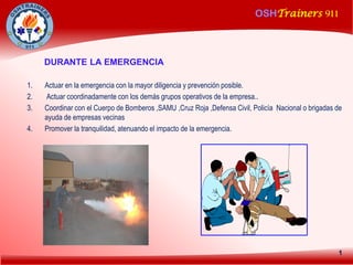 OSHTrainers 911
1
DURANTE LA EMERGENCIA
1. Actuar en la emergencia con la mayor diligencia y prevención posible.
2. Actuar coordinadamente con los demás grupos operativos de la empresa..
3. Coordinar con el Cuerpo de Bomberos ,SAMU ,Cruz Roja ,Defensa Civil, Policía Nacional o brigadas de
ayuda de empresas vecinas
4. Promover la tranquilidad, atenuando el impacto de la emergencia.
 