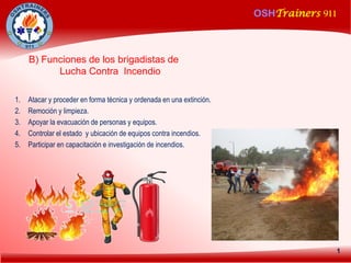 OSHTrainers 911
1
B) Funciones de los brigadistas de
Lucha Contra Incendio
1. Atacar y proceder en forma técnica y ordenada en una extinción.
2. Remoción y limpieza.
3. Apoyar la evacuación de personas y equipos.
4. Controlar el estado y ubicación de equipos contra incendios.
5. Participar en capacitación e investigación de incendios.
 