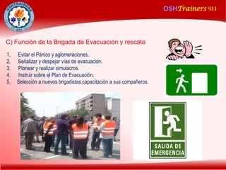 OSHTrainers 911
1
OSHTrainers 911
1. Evitar el Pánico y aglomeraciones.
2. Señalizar y despejar vías de evacuación.
3. Planear y realizar simulacros.
4. Instruir sobre el Plan de Evacuación.
5. Selección a nuevos brigadistas,capacitación a sus compañeros.
C) Función de la Brigada de Evacuación y rescate
 