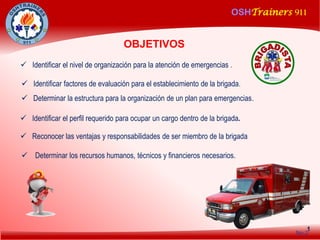 OSHTrainers 911
1
 Determinar la estructura para la organización de un plan para emergencias.
OBJETIVOS
No.2
 Identificar el nivel de organización para la atención de emergencias .
 Identificar factores de evaluación para el establecimiento de la brigada.
 Identificar el perfil requerido para ocupar un cargo dentro de la brigada.
 Reconocer las ventajas y responsabilidades de ser miembro de la brigada
 Determinar los recursos humanos, técnicos y financieros necesarios.
 