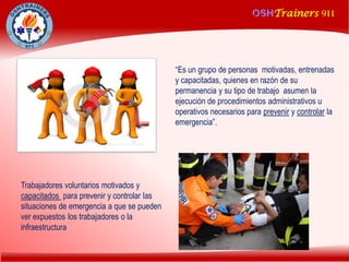 OSHTrainers 911
1
OSHTrainers 911
“Es un grupo de personas motivadas, entrenadas
y capacitadas, quienes en razón de su
permanencia y su tipo de trabajo asumen la
ejecución de procedimientos administrativos u
operativos necesarios para prevenir y controlar la
emergencia”.
Trabajadores voluntarios motivados y
capacitados para prevenir y controlar las
situaciones de emergencia a que se pueden
ver expuestos los trabajadores o la
infraestructura
¿QUE ES UNA BRIGADA DE EMERGENCIA?
 