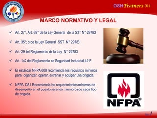 OSHTrainers 911
1
MARCO NORMATIVO Y LEGAL
No.4
 Art. 27°, Art. 69° de la Ley General de la SST N° 29783
 Art. 35°; b de la Ley General SST N° 29783
 Art. 29 del Reglamento de la Ley N° 29783.
 Art. 142 del Reglamento de Seguridad Industrial 42 F
 El estándar NFPA 600 recomienda los requisitos mínimos
para organizar, operar, entrenar y equipar una brigada.
 NFPA 1081 Recomienda los requerimientos mínimos de
desempeño en el puesto para los miembros de cada tipo
de brigada.
 