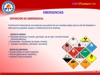 OSHTrainers 911
1
DEFINICIÓN DE EMERGENCIA:
Combinación imprevista de circunstancias que podrían dar por resultado peligro para la vida del trabajador o
daño para la propiedad, equipos o infraestructura de la empresa.
SEGÚN SU ORIGEN:
 Naturales (terremoto, huracán, granizada, ola de calor, incendio forestal,
tormenta eléctrica).
Accidentales (Accidentes de trabajo, tránsito)
 Sociales (Vandalismo, atentados, secuestro)
SEGÚN SU GRAVEDAD :
Conato (Afecta un sector pequeño).
Parcial (afecta sector especifico)
General (Toda la empresa)
EMERGENCIAS
 