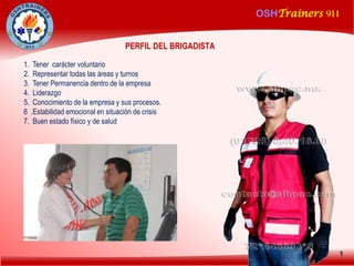 OSHTrainers 911
1
PERFIL DEL BRIGADISTA:
1. Tener carácter voluntario
2. Representar todas las áreas y turnos
3. Tener Permanencia dentro de la empresa
4. Liderazgo
5. Conocimiento de la empresa y sus procesos.
6 .Estabilidad emocional en situación de crisis
7. Buen estado físico y de salud
 