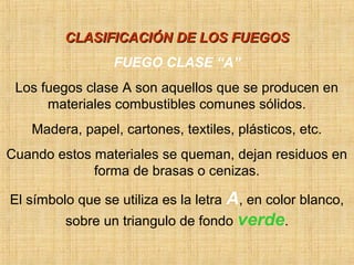 CLASIFICACIÓN DE LOS FUEGOSCLASIFICACIÓN DE LOS FUEGOS
FUEGO CLASE “A”
Los fuegos clase A son aquellos que se producen en
materiales combustibles comunes sólidos.
Madera, papel, cartones, textiles, plásticos, etc.
Cuando estos materiales se queman, dejan residuos en
forma de brasas o cenizas.
El símbolo que se utiliza es la letra A, en color blanco,
sobre un triangulo de fondo verde.
 