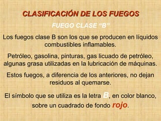 CLASIFICACIÓN DE LOS FUEGOSCLASIFICACIÓN DE LOS FUEGOS
FUEGO CLASE “B”
Los fuegos clase B son los que se producen en líquidos
combustibles inflamables.
Petróleo, gasolina, pinturas, gas licuado de petróleo,
algunas grasa utilizadas en la lubricación de máquinas.
Estos fuegos, a diferencia de los anteriores, no dejan
residuos al quemarse.
El símbolo que se utiliza es la letra B, en color blanco,
sobre un cuadrado de fondo rojo.
 