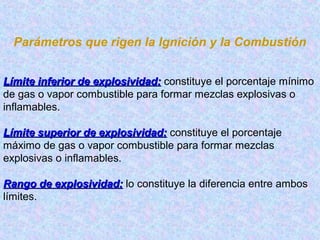 Parámetros que rigen la Ignición y la Combustión
Límite inferior de explosividad:Límite inferior de explosividad: constituye el porcentaje mínimo
de gas o vapor combustible para formar mezclas explosivas o
inflamables.
Límite superior de explosividad:Límite superior de explosividad: constituye el porcentaje
máximo de gas o vapor combustible para formar mezclas
explosivas o inflamables.
Rango de explosividad:Rango de explosividad: lo constituye la diferencia entre ambos
límites.
 