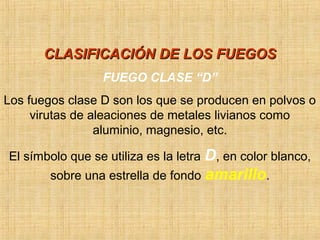 CLASIFICACIÓN DE LOS FUEGOSCLASIFICACIÓN DE LOS FUEGOS
FUEGO CLASE “D”
Los fuegos clase D son los que se producen en polvos o
virutas de aleaciones de metales livianos como
aluminio, magnesio, etc.
El símbolo que se utiliza es la letra D, en color blanco,
sobre una estrella de fondo amarillo.
 