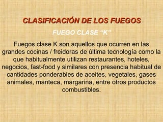 CLASIFICACIÓN DE LOS FUEGOSCLASIFICACIÓN DE LOS FUEGOS
FUEGO CLASE “K”
Fuegos clase K son aquellos que ocurren en las
grandes cocinas / freidoras de última tecnología como la
que habitualmente utilizan restaurantes, hoteles,
negocios, fast-food y similares con presencia habitual de
cantidades ponderables de aceites, vegetales, gases
animales, manteca, margarina, entre otros productos
combustibles.
 