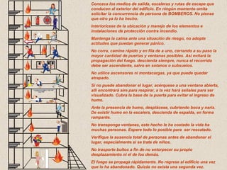 Conozca los medios de salida, escaleras y rutas de escape que
conducen al exterior del edificio. En ningún momento omita
solicitar la concurrencia de persona de BOMBEROS. No piense
que otro ya lo ha hecho.
Interiorícese de la ubicación y manejo de los elementos e
instalaciones de protección contra incendio.
Mantenga la calma ante una situación de riesgo, no adopte
actitudes que puedan generar pánico.
No corra, camine rápido y en fila de a uno, cerrando a su paso la
mayor cantidad de puertas y ventanas posibles. Así evitará la
propagación del fuego. descienda siempre, nunca el recorrido
debe ser ascendente, salvo en sotanos o subsuelos.
No utilice ascensores ni montacargas, ya que puede quedar
atrapado.
Si no puede abandonar el lugar, acérquese a una ventana abierta,
allí encontrará aire para respirar, a la vez hará señales para ser
visualizado. Cubra la base de la puerta para evitar el ingreso de
humo.
Ante la presencia de humo, desplácese, cubriendo boca y nariz.
De existir humo en la escalera, descienda de espalda, en forma
rampante.
No transponga ventanas, este hecho le ha costado la vida ha
muchas personas. Espere todo lo posible para ser rescatado.
Verifique la ausencia total de personas antes de abandonar el
lugar, especialmente si se trata de niños.
No trasporte bultos a fin de no entorpecer su propio
desplazamiento ni el de los demás.
El fuego se propaga rápidamente. No regrese al edificio una vez
que lo ha abandonado. Quizás no exista una segunda vez.
 