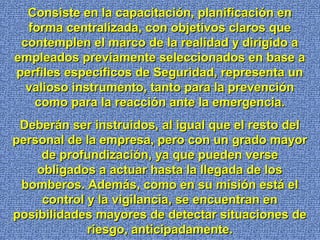 Consiste en la capacitación, planificación enConsiste en la capacitación, planificación en
forma centralizada, con objetivos claros queforma centralizada, con objetivos claros que
contemplen el marco de la realidad y dirigido acontemplen el marco de la realidad y dirigido a
empleados previamente seleccionados en base aempleados previamente seleccionados en base a
perfiles específicos de Seguridad, representa unperfiles específicos de Seguridad, representa un
valioso instrumento, tanto para la prevenciónvalioso instrumento, tanto para la prevención
como para la reacción ante la emergencia.como para la reacción ante la emergencia.
Deberán ser instruidos, al igual que el resto delDeberán ser instruidos, al igual que el resto del
personal de la empresa, pero con un grado mayorpersonal de la empresa, pero con un grado mayor
de profundización, ya que pueden versede profundización, ya que pueden verse
obligados a actuar hasta la llegada de losobligados a actuar hasta la llegada de los
bomberos. Además, como en su misión está elbomberos. Además, como en su misión está el
control y la vigilancia, se encuentran encontrol y la vigilancia, se encuentran en
posibilidades mayores de detectar situaciones deposibilidades mayores de detectar situaciones de
riesgo, anticipadamente.riesgo, anticipadamente.
 