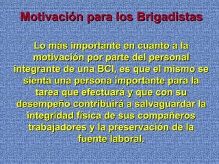 Motivación para los BrigadistasMotivación para los Brigadistas
Lo más importante en cuanto a laLo más importante en cuanto a la
motivación por parte del personalmotivación por parte del personal
integrante de una BCI, es que el mismo seintegrante de una BCI, es que el mismo se
sienta una persona importante para lasienta una persona importante para la
tarea que efectuará y que con sutarea que efectuará y que con su
desempeño contribuirá a salvaguardar ladesempeño contribuirá a salvaguardar la
integridad física de sus compañerosintegridad física de sus compañeros
trabajadores y la preservación de latrabajadores y la preservación de la
fuente laboral.fuente laboral.
 