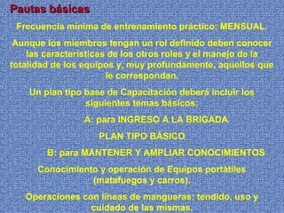 Pautas básicasPautas básicas
Frecuencia mínima de entrenamiento práctico: MENSUAL.
Aunque los miembros tengan un rol definido deben conocer
las características de los otros roles y el manejo de la
totalidad de los equipos y, muy profundamente, aquellos que
le correspondan.
Un plan tipo base de Capacitación deberá incluir los
siguientes temas básicos:
A: para INGRESO A LA BRIGADA
PLAN TIPO BÁSICO
B: para MANTENER Y AMPLIAR CONOCIMIENTOS
Conocimiento y operación de Equipos portátiles
(matafuegos y carros).
Operaciones con líneas de mangueras: tendido, uso y
cuidado de las mismas.
 