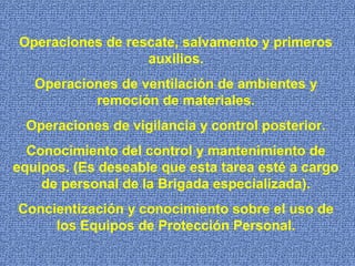 Operaciones de rescate, salvamento y primeros
auxilios.
Operaciones de ventilación de ambientes y
remoción de materiales.
Operaciones de vigilancia y control posterior.
Conocimiento del control y mantenimiento de
equipos. (Es deseable que esta tarea esté a cargo
de personal de la Brigada especializada).
Concientización y conocimiento sobre el uso de
los Equipos de Protección Personal.
 
