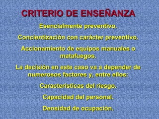 CRITERIO DE ENSEÑANZACRITERIO DE ENSEÑANZA
Esencialmente preventivo.Esencialmente preventivo.
Concientización con carácter preventivo.Concientización con carácter preventivo.
Accionamiento de equipos manuales oAccionamiento de equipos manuales o
matafuegos.matafuegos.
La decisión en este caso va a depender deLa decisión en este caso va a depender de
numerosos factores y, entre ellos:numerosos factores y, entre ellos:
Características del riesgo.Características del riesgo.
Capacidad del personal.Capacidad del personal.
Densidad de ocupación.Densidad de ocupación.
 