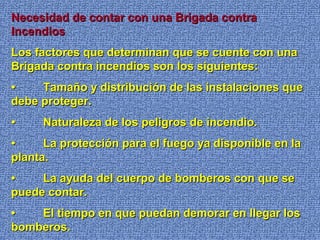 Necesidad de contar con una Brigada contraNecesidad de contar con una Brigada contra
IncendiosIncendios
Los factores que determinan que se cuente con unaLos factores que determinan que se cuente con una
Brigada contra incendios son los siguientes:Brigada contra incendios son los siguientes:
•• Tamaño y distribución de las instalaciones queTamaño y distribución de las instalaciones que
debe proteger.debe proteger.
•• Naturaleza de los peligros de incendio.Naturaleza de los peligros de incendio.
•• La protección para el fuego ya disponible en laLa protección para el fuego ya disponible en la
planta.planta.
•• La ayuda del cuerpo de bomberos con que seLa ayuda del cuerpo de bomberos con que se
puede contar.puede contar.
•• El tiempo en que puedan demorar en llegar losEl tiempo en que puedan demorar en llegar los
bomberos.bomberos.
 