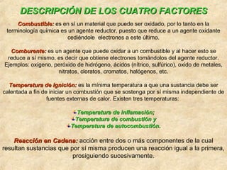 DESCRIPCIÓN DE LOS CUATRO FACTORESDESCRIPCIÓN DE LOS CUATRO FACTORES
Combustible:Combustible: es en sí un material que puede ser oxidado, por lo tanto en la
terminología química es un agente reductor, puesto que reduce a un agente oxidante
cediéndole electrones a este último.
Comburente:Comburente: es un agente que puede oxidar a un combustible y al hacer esto se
reduce a sí mismo, es decir que obtiene electrones tomándolos del agente reductor.
Ejemplos: oxígeno, peróxido de hidrógeno, ácidos (nítrico, sulfúrico), oxido de metales,
nitratos, cloratos, cromatos, halógenos, etc.
Temperatura de Ignición:Temperatura de Ignición: es la mínima temperatura a que una sustancia debe ser
calentada a fin de iniciar un combustión que se sostenga por sí misma independiente de
fuentes externas de calor. Existen tres temperaturas:
Temperatura de inflamación;Temperatura de inflamación;
Temperatura de combustión yTemperatura de combustión y
Temperatura de autocombustión.Temperatura de autocombustión.
Reacción en Cadena:Reacción en Cadena: acción entre dos o más componentes de la cual
resultan sustancias que por sí misma producen una reacción igual a la primera,
prosiguiendo sucesivamente.
 