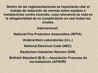 Dentro de las reglamentaciones es importante citar el
trabajo de redacción de normas sobre equipos e
instalaciones contra incendio, cuya relevancia se nota en
la obligatoriedad de su cumplimiento en casi todos los
niveles.
Internacional:
National Fire Protection Association (NFPA)
Underwriters Laboratories (U.L.)
National Electrical Code (NEC)
Deutschen Industrien Normen (DIN)
Brithish Standard (B-S) —Asociación Francesa de
normalización (AFNOR)
 