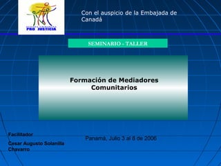 Formación de Mediadores
Comunitarios
SEMINARIO - TALLER
Panamá, Julio 3 al 8 de 2006
Con el auspicio de la Embajada de
Canadá
Facilitador
Cesar Augusto Solanilla
Chavarro
 
