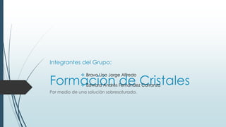 Formación de Cristales
Por medio de una solución sobresaturada.
Integrantes del Grupo:
 Bravo Lino Jorge Alfredo
 Edward Andrés Fernández Carranza
 
