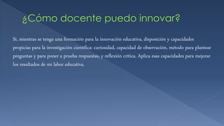 Si, mientras se tenga una formación para la innovación educativa, disposición y capacidades
propicias para la investigación científica: curiosidad, capacidad de observación, método para plantear
preguntas y para poner a prueba respuestas, y reflexión crítica. Aplica esas capacidades para mejorar
los resultados de mi labor educativa.
 