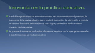  Si se habla específicamente de innovación educativa, ésta involucra entonces alguna forma de
intervención de la práctica educativa que es objeto de innovación. La Intervención se concreta
en una serie de acciones estructuradas con cierta lógica y orientadas a producir cambios
relevantes en dicha práctica.
 los procesos de innovación en el ámbito educativo se identifican con la investigación orientada a
la transformación de las prácticas educativas
 