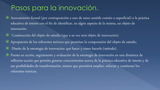  Acercamiento formal (por contraposición a uno de mero sentido común o superficial) a la práctica
educativa de interés con el fin de identificar, en algún aspecto de la misma, un objeto de
innovación.
 Construcción del objeto de estudio (que a su vez será objeto de innovación).
 Apropiación de los referentes teóricos que permitan la comprensión del objeto de estudio.
 Diseño de la estrategia de innovación: qué hacer y cómo hacerlo (método).
 Puesta en acción, seguimiento y evaluación de la estrategia de innovación en una dinámica de
reflexión-acción que permita generar conocimientos acerca de la práctica educativa de interés y de
sus posibilidades de transformación, mismo que permitirá ampliar, reforzar y cuestionar los
referentes teóricos.
 