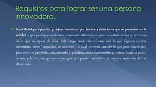  Sensibilidad para percibir y dejarse cuestionar por hechos y situaciones que se presentan en la
realidad y que pueden considerarse como contradictorios o como no satisfactorios en términos
de lo que se espera de ellos. Este rasgo puede identificarse con lo que algunos autores
denominan como “capacidad de asombro”, la cual se revela cuando lo que pasa inadvertido
para unos, es percibido, caracterizado y problematizado fuertemente por otros, hasta el punto
de interpelarlos para generar estrategias que puedan modificar de manera sustancial dichas
situaciones.
 