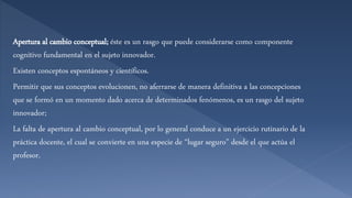 Apertura al cambio conceptual; éste es un rasgo que puede considerarse como componente
cognitivo fundamental en el sujeto innovador.
Existen conceptos espontáneos y científicos.
Permitir que sus conceptos evolucionen, no aferrarse de manera definitiva a las concepciones
que se formó en un momento dado acerca de determinados fenómenos, es un rasgo del sujeto
innovador;
La falta de apertura al cambio conceptual, por lo general conduce a un ejercicio rutinario de la
práctica docente, el cual se convierte en una especie de “lugar seguro” desde el que actúa el
profesor.
 