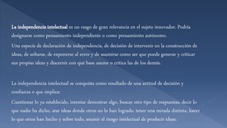La independencia intelectual es un rasgo de gran relevancia en el sujeto innovador. Podría
designarse como pensamiento independiente o como pensamiento autónomo.
Una especie de declaración de independencia, de decisión de intervenir en la construcción de
ideas, de soltarse, de exponerse al error y de asumirse como ser que puede generar y criticar
sus propias ideas y discernir con qué base asume o critica las de los demás.
La independencia intelectual se conquista como resultado de una actitud de decisión y
confianza o que implica:
Cuestionar lo ya establecido, intentar demostrar algo, buscar otro tipo de respuestas, decir lo
que nadie ha dicho, atar ideas donde otros no lo han logrado, tener una mirada distinta, hacer
lo que otros han hecho y sobre todo, asumir el riesgo intelectual de producir ideas.
 