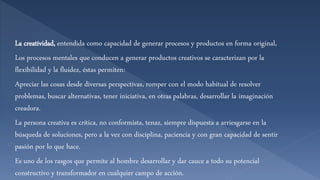 La creatividad, entendida como capacidad de generar procesos y productos en forma original,
Los procesos mentales que conducen a generar productos creativos se caracterizan por la
flexibilidad y la fluidez, éstas permiten:
Apreciar las cosas desde diversas perspectivas, romper con el modo habitual de resolver
problemas, buscar alternativas, tener iniciativa, en otras palabras, desarrollar la imaginación
creadora.
La persona creativa es crítica, no conformista, tenaz, siempre dispuesta a arriesgarse en la
búsqueda de soluciones, pero a la vez con disciplina, paciencia y con gran capacidad de sentir
pasión por lo que hace.
Es uno de los rasgos que permite al hombre desarrollar y dar cauce a todo su potencial
constructivo y transformador en cualquier campo de acción.
 