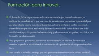  El desarrollo de los rasgos con que se ha caracterizado al sujeto innovador demanda un
ambiente de aprendizaje en el que una a una de las acciones se convierta en oportunidad para
que el estudiante observe y cuestione la realidad, cultive la apertura al cambio conceptual,
desarrolle la independencia intelectual y despierte la creatividad a través de cada una de las
actividades de aprendizaje en todas las materias y grados educativos sea posible contribuir a una
formación para la innovación.
 Hay que precisar que innovar por innovar no tiene sentido, los procesos de innovación
necesitan responder a necesidades de transformación, de optimización, de congruencia medios-
fines.
 Aun cuando el individuo no tenga que vivir permanentemente innovando, todo su potencial
 