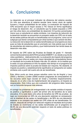 6.	Conclusiones
La deserción es el principal indicador de eficiencia del sistema escolar.
Un niño que abandona el sistema escolar tiene menor stock de capital
humano y mayor probabilidad de ser pobre. La evaluación de impacto de
CPE encuentra que el mayor acceso a TIC reduce en forma significativa
el riesgo de deserción. Así, un estudiante que ha estado expuesto a CPE
por tres años tiene una probabilidad de deserción 5.9 puntos porcentuales
menor que un estudiante en sedes similares. Los impactos de reducción de
la deserción también se encuentran al comparar sedes con CPE con el resto
de las sedes públicas del país no beneficiadas con el programa, como con el
subgrupo que tienen computadores por otras fuentes o que carecen de ellos.
La reducción de la deserción en sedes beneficiadas por el programa es clave
pues se trata de estudiantes que en promedio son más pobres que el resto
de estudiantes del sistema público y que históricamente han tenido tasas de
deserción más altas.

El impacto de CPE sobre las Pruebas de Estado de grado 11 –llamado
comúnmente exámenes del ICFES o pruebas SABER11- es -desde un punto de
vista cuantitativo- relativamente alto. La evaluación de impacto del programa
encuentra que niños en sedes con mayor densidad de computadores tienen
un resultado de la prueba de Estado más alto. En adición, en la medida que
la sede a la que pertenece el niño ha estado más tiempo en el programa los
impactos positivos sobre la prueba de Estado son mayores. No obstante, el
impacto es positivo y estadísticamente significativo al compararla con sedes
similares solo a partir del cuarto año de ser beneficiada.

Este último punto es clave porque estudios como los de Angrist y Lavy
(2002) y Barrera y Linden (2009) evalúan programas de computadores en
las escuelas sobre logro escolar en Israel y Colombia respectivamente,
después de un año o dos de implementación del programa y el impacto es
despreciable. Esto indica que una evaluación del programa debe hacerse
con un horizonte temporal más extenso.

Al corregir los problemas de endogeneidad o de variable omitida el impacto
es positivo y significativo a partir del primer año de beneficio de la sede
educativa. Si la sede tiene ocho años de beneficio de CPE las pruebas de
logro se incrementan en 49% de una desviación estándar en comparación
con la totalidad de las sedes no beneficiadas y de 90% de una desviación
estándar si se compara con sedes con CPE antes de ser beneficiadas. En
adición, después de corregir por selección negativa el resultado de la prueba
de Estado se incrementa en las sedes beneficiadas por el programa en
66.5% de una desviación estándar respecto al resto de sedes públicas no
beneficiadas.


                                                                                111
 