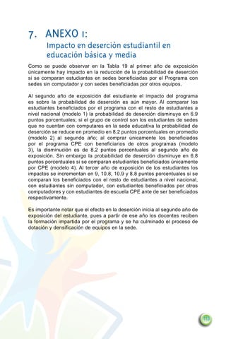 7. 	 ANEXO 1:
	       Impacto en deserción estudiantil en
        educación básica y media
Como se puede observar en la Tabla 19 al primer año de exposición
únicamente hay impacto en la reducción de la probabilidad de deserción
si se comparan estudiantes en sedes beneficiadas por el Programa con
sedes sin computador y con sedes beneficiadas por otros equipos.

Al segundo año de exposición del estudiante el impacto del programa
es sobre la probabilidad de deserción es aún mayor. Al comparar los
estudiantes beneficiados por el programa con el resto de estudiantes a
nivel nacional (modelo 1) la probabilidad de deserción disminuye en 6.9
puntos porcentuales; si el grupo de control son los estudiantes de sedes
que no cuentan con computares en la sede educativa la probabilidad de
deserción se reduce en promedio en 8.2 puntos porcentuales en promedio
(modelo 2) al segundo año; al comprar únicamente los beneficiados
por el programa CPE con beneficiarios de otros programas (modelo
3), la disminución es de 8.2 puntos porcentuales al segundo año de
exposición. Sin embargo la probabilidad de deserción disminuye en 6.8
puntos porcentuales si se comparan estudiantes beneficiados únicamente
por CPE (modelo 4). Al tercer año de exposición de los estudiantes los
impactos se incrementan en 9, 10.8, 10.9 y 8.8 puntos porcentuales si se
comparan los beneficiados con el resto de estudiantes a nivel nacional,
con estudiantes sin computador, con estudiantes beneficiados por otros
computadores y con estudiantes de escuela CPE ante de ser beneficiados
respectivamente.

Es importante notar que el efecto en la deserción inicia al segundo año de
exposición del estudiante, pues a partir de ese año los docentes reciben
la formación impartida por el programa y se ha culminado el proceso de
dotación y densificación de equipos en la sede.




                                                                             113
 