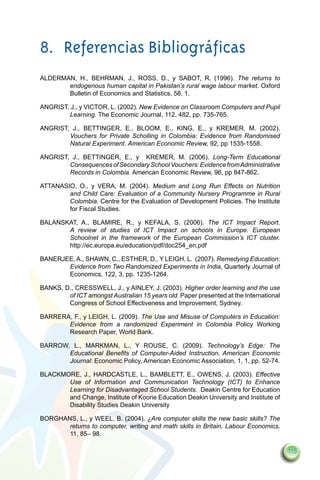 8.	 Referencias Bibliográficas
ALDERMAN, H., BEHRMAN, J., ROSS, D., y SABOT, R. (1996). The returns to
       endogenous human capital in Pakistan’s rural wage labour market. Oxford
       Bulletin of Economics and Statistics, 58, 1.

ANGRIST, J., y VICTOR, L. (2002). New Evidence on Classroom Computers and Pupil
        Learning. The Economic Journal, 112, 482, pp. 735-765.

ANGRIST, J., BETTINGER, E., BLOOM, E., KING, E., y KREMER, M. (2002).
        Vouchers for Private Scholling in Colombia: Evidence from Randomised
        Natural Experiment. American Economic Review, 92, pp 1535-1558.

ANGRIST, J., BETTINGER, E., y KREMER, M. (2006). Long-Term Educational
        Consequences of Secondary School Vouchers: Evidence from Administrative
        Records in Colombia. American Economic Review, 96, pp 847-862.

ATTANASIO, O., y VERA, M. (2004). Medium and Long Run Effects on Nutrition
        and Child Care: Evaluation of a Community Nursery Programme in Rural
        Colombia. Centre for the Evaluation of Development Policies. The Institute
        for Fiscal Studies.

BALANSKAT, A., BLAMIRE, R., y KEFALA, S. (2006). The ICT Impact Report.
       A review of studies of ICT Impact on schools in Europe. European
       Schoolnet in the framework of the European Commission’s ICT cluster.
       http://ec.europa.eu/education/pdf/doc254_en.pdf

BANERJEE, A., SHAWN, C., ESTHER, D., Y LEIGH, L. (2007). Remedying Education:
       Evidence from Two Randomized Experiments in India, Quarterly Journal of
       Economics, 122, 3, pp. 1235-1264.

BANKS, D., CRESSWELL, J., y AINLEY, J. (2003). Higher order learning and the use
        of ICT amongst Australian 15 years old. Paper presented at the International
        Congress of School Effectiveness and Improvement, Sydney.

BARRERA, F., y LEIGH, L. (2009). The Use and Misuse of Computers in Education:
       Evidence from a randomized Experiment in Colombia Policy Working
       Research Paper, World Bank.

BARROW, L., MARKMAN, L., Y ROUSE, C. (2009). Technology’s Edge: The
       Educational Benefits of Computer-Aided Instruction, American Economic
       Journal: Economic Policy, American Economic Association, 1, 1, pp. 52-74.

BLACKMORE, J., HARDCASTLE, L., BAMBLETT, E., OWENS, J. (2003). Effective
       Use of Information and Communication Technology (ICT) to Enhance
       Learning for Disadvantaged School Students. Deakin Centre for Education
       and Change, Institute of Koorie Education Deakin University and Institute of
       Disability Studies Deakin University

BORGHANS, L., y WEEL, B. (2004). ¿Are computer skills the new basic skills? The
       returns to computer, writing and math skills in Britain, Labour Economics,
       11, 85– 98.

                                                                                       115
 