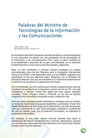 Palabras del Ministro de
        Tecnologías de la Información
        y las Comunicaciones
    Diego Molano Vega
    @DiegoMolanoVega - Ministro TIC



En el Gobierno del señor Presidente Juan Manuel Santos, venimos trabajando
en una educación de calidad con una apropiación de las tecnologías de
la información y las comunicaciones (TIC), como un factor incidente en
la competitividad y desarrollo de un país, convirtiéndose, en un elemento
fundamental para el cierre de las brechas sociales y regionales.

Ellas, no sólo contribuyen a alcanzar mejores resultados en pruebas
internacionales como las del Programa para la Evaluación Internacional
de Alumnos (PISA), o las Nacionales como son las SABER, aspectos muy
importantes en los que debemos seguir trabajando con el Ministerio de
Educación Nacional, sino que se convierten en un elemento fundamental en
la reducción de la pobreza y la generación de empleo.

Se ha demostrado, que las naciones que orientan programas para alcanzar
resultados de excelencia en la educación y hacen uso de las TIC, son más
competitivas y avanzan mucho más rápido que otros países, ejemplos
concretos, Corea, Singapur, China y Finlandia, en los que se reportan
impactos en los indicadores de equidad social y calidad de vida.

Para que estos resultados puedan obtenerse en contextos como el nuestro,
es necesario implementar propuestas desafiantes y pertinentes. El plan Vive
Digital del Ministerio de Tecnologías de la Información y las Comunicaciones,
hará que Colombia de un gran salto tecnológico mediante la masificación
del uso de internet, pues con la revolución tecnológica, se impulsará la
prosperidad democrática.

Sin embargo, el país debe superar diversas barreras para lograr la
masificación del Internet, en infraestructura, servicios, aplicaciones, usuarios
y en un actor que cobra cada vez más relevancia en el cierre de las brechas
sociales, como son los docentes.
                                                                                   11
 