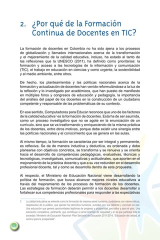 2.	 ¿Por qué de la Formación
          Continua de Docentes en TIC?
      La formación de docentes en Colombia no ha sido ajena a los procesos
      de globalización y llamados internacionales acerca de la transformación
      y el mejoramiento de la calidad educativa, incluso, ha estado al tanto de
      las reflexiones que la UNESCO (2011), ha definido como prioritarias: la
      formación y acceso a las tecnologías de la información y comunicación
      (TIC), el trabajo en educación en ciencias y como urgente, la sostenibilidad
      y el medio ambiente, entre otros.

      De hecho, los planteamientos y las políticas nacionales acerca de la
      formación y actualización de docentes han venido reformulándose a la luz de
      la reflexión y lo investigado por académicos, que han puesto de manifiesto
      en múltiples foros y congresos de educación y pedagogía, la importancia
      del análisis del papel de los docentes en la construcción de un ciudadano
      competente y responsable de las problemáticas de su contexto.

      En ese sentido, Computadores para Educar reconoce que uno de los factores
      de la calidad educativa3 es la formación de docentes. Esta ha de ser asumida,
      como un proceso investigativo que no se agote en la enunciación de un
      currículo, sino que se va trasformando y enriqueciendo de la misma práctica
      de los docentes, entre otros motivos, porque debe existir una sinergia entre
      las políticas nacionales y el conocimiento que se genera en las aulas.

      Al mismo tiempo, la formación se caracteriza por ser integral y permanente,
      es reflexiva. Se da de manera inductiva y deductiva, es ordenada y debe
      planearse con objetivos concretos, se transforma y se renueva y se orienta
      hacia el desarrollo de competencias pedagógicas, evaluativas, técnicas y
      tecnológicas, investigativas, comunicativas y actitudinales, que aporten en el
      mejoramiento de la práctica docente y que a su vez redunden en el desarrollo
      profesional docente, tal y como se desarrolla dentro de esta propuesta.

      Al respecto, el Ministerio de Educación Nacional viene desarrollando la
      política de formación, que busca alcanzar mejores niveles educativos a
      través del mejoramiento de los procesos de formación de los docentes.
      Las estrategias de formación deberán permitir a los docentes desarrollar o
      fortalecer sus competencias profesionales para responder a las expectativas

      3	   La calidad educativa se entiende como la formación de mejores seres humanos, ciudadanos con valores éticos,
           respetuosos de lo público, que ejercen los derechos humanos, cumplen con sus deberes y conviven en paz.
           Una educación que genera oportunidades legítimas de progreso y prosperidad para ellos y para el país. Una
           educación competitiva, pertinente, que contribuye a cerrar brechas de inequidad y en la que participa toda la
           sociedad. Ministerio de Educación Nacional -Plan Sectorial de Educación 2011-2014, “Educación de calidad, el
           camino para la prosperidad”.

124
 