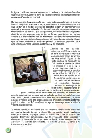la figura 1, no fuera estática, sino que se convirtiera en un sistema formativo
      que se va reconstruyendo a partir de sus experiencias, se alcanzaría mejores
      progresos (Briceño, en prensa).

      De esta manera, los procesos formativos se deben caracterizar por tener un
      sentido progresivo. Bajo ese enfoque, los cambios no son inmediatistas sino
      que se dan en la medida en que los docentes tengan un acompañamiento
      planeado y regulado por la reflexión, tomando decisiones sobre su proceso de
      trasformación. Es por ello, que se argumenta, que los cambios en la práctica
      docente no son aspectos que se den de forma espontánea, no hay que
      esperar que tras una formación los docentes se trasformen automáticamente,
      o que de manera mágica ellos comiencen a innovar. Lo que esto significa es
      que las formaciones deben insistir en generar conocimiento práctico, desde
      una sinergia entre los saberes académicos y los prácticos.

                                                    Además de los ejercicios
                                                    reflexivos, las TIC se convierten
                                                     en una manera para dinamizar
                                                      ese esquema como se aprecia
                                                      en esa misma figura 1. En
                                                       este sentido, la formación en
                                                       TIC deberá pensarse como
                                                       un proceso que se incorpora
                                                        a ese esquema dinámico, el
                                                        cual debe estar en un continuo
                                                         ciclo entre la práctica y la
                                                         teoría. Eso no ocurría en las
                                                          formaciones tradicionales en
                                                          TIC, que solo se centraban
                                                           en desarrollar destrezas
                                                           técnicas o tecnológicas en
                                                     los docentes, desconociendo los
                                   otros factores de la figura 1, produciendo muy
                  pocos cambios en la enseñanza del docente; en cambio, ese
      anterior esquema nos muestra que para afectar positivamente al docente en
      su formación, no se pueden descuidar esas tres variables (saber que, saber
      ser, saber hacer), junto a la relación existente entre conocimiento académico
      y práctico, siendo las TIC, una forma para promover ese proceso de reflexión
      y cambios progresivos.

      Al mismo tiempo, es necesario que los docentes consideren la evaluación
      un asunto importante por mejorar. No se puede seguir evaluando
      memorísticamente. Hay que buscar la manera de cómo las formaciones
      pueden desarrollar competencias. Allí la evaluación debe centrarse y
      demostrar el desarrollo de los procesos de los docentes, de cómo se han
      apropiado y generado conocimiento, de cómo lo valoraran, y cómo lo ha
      incorporado a su vida.

128
 