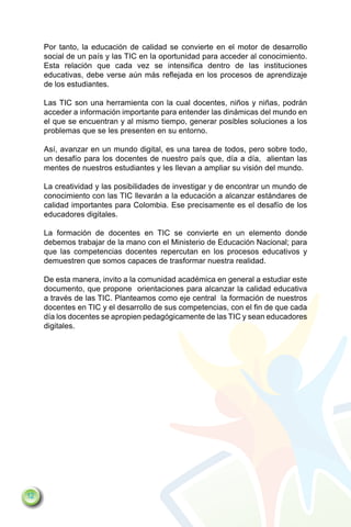 Por tanto, la educación de calidad se convierte en el motor de desarrollo
     social de un país y las TIC en la oportunidad para acceder al conocimiento.
     Esta relación que cada vez se intensifica dentro de las instituciones
     educativas, debe verse aún más reflejada en los procesos de aprendizaje
     de los estudiantes.

     Las TIC son una herramienta con la cual docentes, niños y niñas, podrán
     acceder a información importante para entender las dinámicas del mundo en
     el que se encuentran y al mismo tiempo, generar posibles soluciones a los
     problemas que se les presenten en su entorno.

     Así, avanzar en un mundo digital, es una tarea de todos, pero sobre todo,
     un desafío para los docentes de nuestro país que, día a día, alientan las
     mentes de nuestros estudiantes y les llevan a ampliar su visión del mundo.

     La creatividad y las posibilidades de investigar y de encontrar un mundo de
     conocimiento con las TIC llevarán a la educación a alcanzar estándares de
     calidad importantes para Colombia. Ese precisamente es el desafío de los
     educadores digitales.

     La formación de docentes en TIC se convierte en un elemento donde
     debemos trabajar de la mano con el Ministerio de Educación Nacional; para
     que las competencias docentes repercutan en los procesos educativos y
     demuestren que somos capaces de trasformar nuestra realidad.

     De esta manera, invito a la comunidad académica en general a estudiar este
     documento, que propone orientaciones para alcanzar la calidad educativa
     a través de las TIC. Planteamos como eje central la formación de nuestros
     docentes en TIC y el desarrollo de sus competencias, con el fin de que cada
     día los docentes se apropien pedagógicamente de las TIC y sean educadores
     digitales.




12
 