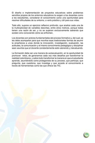 El diseño e implementación de proyectos educativos sobre problemas
sencillos propios de los entornos educativos le exigen a los docentes como
a los estudiantes, considerar el conocimiento como una oportunidad para
resolver dificultades de su entorno, a verlo práctico y útil para sus vidas.

Todo ello, supone un ejercicio reflexivo profundo, que analice cada una de
la multiciplicidad de variables descritas, entre otros motivos, porque todas
tienen una razón de ser, y no se superan exclusivamente sabiendo que
existen sino conociendo cómo se enfrentan.

Los docentes son actores fundamentales del proceso formativo y, del cual, se
les debe acompañar para que movilice esas tradicionales formas de asumir
la enseñanza a unas donde la innovación, investigación, evaluación, las
actitudes, la comunicación y el mismo conocimiento pedagógico y disciplinar
sean asuntos que el docente constantemente está valorando y reevaluando.

La formación debe ser una manera de autoevaluación, en la oportunidad de
promover retos, de generarnos cada vez más desafíos por transformar la
realidad colombiana, y sobre todo transformar la manera en que el estudiante
aprende, asumiéndolo como protagonista de su proceso, que participa, que
pregunta, que cuestiona, que investiga y que accede al conocimiento a
través de herramientas como las que ofrece las TIC.




                                                                               129
 
