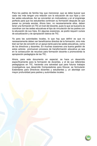 Para los padres de familia hay que mencionar, que se debe buscar que
cada vez más tengan una relación con la educación de sus hijos y con
las sedes educativas. Así se convierten en motivadores y en el engranaje
perfecto para que los estudiantes continúen su formación después de que
pasan su jornada escolar. Ahora bien, no necesariamente ellos, deben
tener una formación en TIC al nivel del docente, pues lo que se buscaría es
coordinar con las sedes educativas el tipo de vinculación de los padres con
la educación de sus hijos. En algunas ocasiones, se podrá requerir cursos
de actualización y de apropiación básica de TIC.

Ya para las autoridades locales, lo que hay que definir es que no
necesariamente deben ser beneficiarios directos de la formación, sino más
bien se han de convertir en un apoyo tanto para las sedes educativas, como
de los directivos y docentes. En muchas ocasiones una buena gestión de
estos actores promueven procesos de transformación educativa ya sea
en la consecución de recursos para formación docente o promoviendo la
apropiación pedagógica de las TIC.

Ahora, para este documento en especial, se hace un desarrollo
específicamente para la formación de docentes, y el de sus referentes
pedagógicos en TIC, haciendo una salvedad que para futuros trabajos
investigativos que desarrolle Computadores para Educar, se formularán
Estándares para Directivos docentes y estudiantes y, un abordaje con
mayor profundidad para padres y autoridades locales.




                                                                              131
 