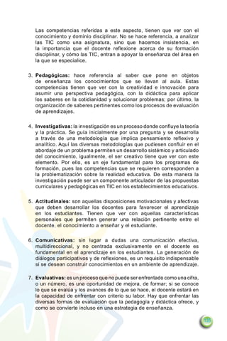 Las competencias referidas a este aspecto, tienen que ver con el
   conocimiento y dominio disciplinar. No se hace referencia, a analizar
   las TIC como una asignatura, sino que hacemos insistencia, en
   la importancia que el docente reflexione acerca de su formación
   disciplinar, y cómo las TIC, entran a apoyar la enseñanza del área en
   la que se especialice.

3.	 Pedagógicas: hace referencia al saber que pone en objetos
    de enseñanza los conocimientos que se llevan al aula. Estas
    competencias tienen que ver con la creatividad e innovación para
    asumir una perspectiva pedagógica, con la didáctica para aplicar
    los saberes en la cotidianidad y solucionar problemas; por último, la
    organización de saberes pertinentes como los procesos de evaluación
    de aprendizajes.

4.	 Investigativas: la investigación es un proceso donde confluye la teoría
    y la práctica. Se guía inicialmente por una pregunta y se desarrolla
    a través de una metodología que implica pensamiento reflexivo y
    analítico. Aquí las diversas metodologías que pudiesen confluir en el
    abordaje de un problema permiten un desarrollo sistémico y articulado
    del conocimiento, igualmente, el ser creativo tiene que ver con este
    elemento. Por ello, es un eje fundamental para los programas de
    formación, pues las competencias que se requieren corresponden a
    la problematización sobre la realidad educativa. De esta manera la
    investigación puede ser un componente articulador de las propuestas
    curriculares y pedagógicas en TIC en los establecimientos educativos.

5.	 Actitudinales: son aquellas disposiciones motivacionales y afectivas
    que deben desarrollar los docentes para favorecer el aprendizaje
    en los estudiantes. Tienen que ver con aquellas características
    personales que permiten generar una relación pertinente entre el
    docente, el conocimiento a enseñar y el estudiante.

6.	 Comunicativas: sin lugar a dudas una comunicación efectiva,
    multidireccional, y no centrada exclusivamente en el docente es
    fundamental en el aprendizaje en los estudiantes. La generación de
    diálogos participativos y de reflexiones, es un requisito indispensable
    si se desean construir conocimientos en un ambiente de aprendizaje.

7.	 Evaluativas: es un proceso que no puede ser enfrentado como una cifra,
    o un número, es una oportunidad de mejora, de formar; si se conoce
    lo que se evalúa y los avances de lo que se hace, el docente estará en
    la capacidad de enfrentar con criterio su labor. Hay que enfrentar las
    diversas formas de evaluación que la pedagogía y didáctica ofrece, y
    como se convierte incluso en una estrategia de enseñanza.

                                                                              135
 