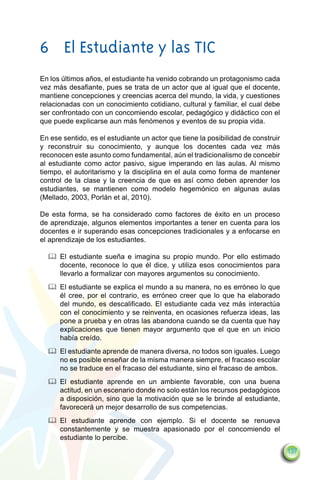 6	 El Estudiante y las TIC
En los últimos años, el estudiante ha venido cobrando un protagonismo cada
vez más desafiante, pues se trata de un actor que al igual que el docente,
mantiene concepciones y creencias acerca del mundo, la vida, y cuestiones
relacionadas con un conocimiento cotidiano, cultural y familiar, el cual debe
ser confrontado con un concomiendo escolar, pedagógico y didáctico con el
que puede explicarse aun más fenómenos y eventos de su propia vida.

En ese sentido, es el estudiante un actor que tiene la posibilidad de construir
y reconstruir su conocimiento, y aunque los docentes cada vez más
reconocen este asunto como fundamental, aún el tradicionalismo de concebir
al estudiante como actor pasivo, sigue imperando en las aulas. Al mismo
tiempo, el autoritarismo y la disciplina en el aula como forma de mantener
control de la clase y la creencia de que es así como deben aprender los
estudiantes, se mantienen como modelo hegemónico en algunas aulas
(Mellado, 2003, Porlán et al, 2010).

De esta forma, se ha considerado como factores de éxito en un proceso
de aprendizaje, algunos elementos importantes a tener en cuenta para los
docentes e ir superando esas concepciones tradicionales y a enfocarse en
el aprendizaje de los estudiantes.

  		 El estudiante sueña e imagina su propio mundo. Por ello estimado
     docente, reconoce lo que él dice, y utiliza esos conocimientos para
     llevarlo a formalizar con mayores argumentos su conocimiento.
  		 El estudiante se explica el mundo a su manera, no es erróneo lo que
     él cree, por el contrario, es erróneo creer que lo que ha elaborado
     del mundo, es descalificado. El estudiante cada vez más interactúa
     con el conocimiento y se reinventa, en ocasiones refuerza ideas, las
     pone a prueba y en otras las abandona cuando se da cuenta que hay
     explicaciones que tienen mayor argumento que el que en un inicio
     había creído.
  		 El estudiante aprende de manera diversa, no todos son iguales. Luego
     no es posible enseñar de la misma manera siempre, el fracaso escolar
     no se traduce en el fracaso del estudiante, sino el fracaso de ambos.
  		 El estudiante aprende en un ambiente favorable, con una buena
     actitud, en un escenario donde no solo están los recursos pedagógicos
     a disposición, sino que la motivación que se le brinde al estudiante,
     favorecerá un mejor desarrollo de sus competencias.
  		 El estudiante aprende con ejemplo. Si el docente se renueva
     constantemente y se muestra apasionado por el concomiendo el
     estudiante lo percibe.
                                                                                  137
 
