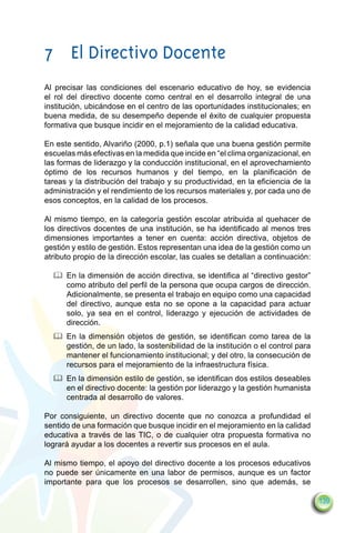 7	 El Directivo Docente
Al precisar las condiciones del escenario educativo de hoy, se evidencia
el rol del directivo docente como central en el desarrollo integral de una
institución, ubicándose en el centro de las oportunidades institucionales; en
buena medida, de su desempeño depende el éxito de cualquier propuesta
formativa que busque incidir en el mejoramiento de la calidad educativa.

En este sentido, Alvariño (2000, p.1) señala que una buena gestión permite
escuelas más efectivas en la medida que incide en “el clima organizacional, en
las formas de liderazgo y la conducción institucional, en el aprovechamiento
óptimo de los recursos humanos y del tiempo, en la planificación de
tareas y la distribución del trabajo y su productividad, en la eficiencia de la
administración y el rendimiento de los recursos materiales y, por cada uno de
esos conceptos, en la calidad de los procesos.

Al mismo tiempo, en la categoría gestión escolar atribuida al quehacer de
los directivos docentes de una institución, se ha identificado al menos tres
dimensiones importantes a tener en cuenta: acción directiva, objetos de
gestión y estilo de gestión. Estos representan una idea de la gestión como un
atributo propio de la dirección escolar, las cuales se detallan a continuación:

  		 En la dimensión de acción directiva, se identifica al “directivo gestor”
     como atributo del perfil de la persona que ocupa cargos de dirección.
     Adicionalmente, se presenta el trabajo en equipo como una capacidad
     del directivo, aunque esta no se opone a la capacidad para actuar
     solo, ya sea en el control, liderazgo y ejecución de actividades de
     dirección.
  		 En la dimensión objetos de gestión, se identifican como tarea de la
     gestión, de un lado, la sostenibilidad de la institución o el control para
     mantener el funcionamiento institucional; y del otro, la consecución de
     recursos para el mejoramiento de la infraestructura física.
  		 En la dimensión estilo de gestión, se identifican dos estilos deseables
     en el directivo docente: la gestión por liderazgo y la gestión humanista
     centrada al desarrollo de valores.

Por consiguiente, un directivo docente que no conozca a profundidad el
sentido de una formación que busque incidir en el mejoramiento en la calidad
educativa a través de las TIC, o de cualquier otra propuesta formativa no
logrará ayudar a los docentes a revertir sus procesos en el aula.

Al mismo tiempo, el apoyo del directivo docente a los procesos educativos
no puede ser únicamente en una labor de permisos, aunque es un factor
importante para que los procesos se desarrollen, sino que además, se

                                                                                  139
 