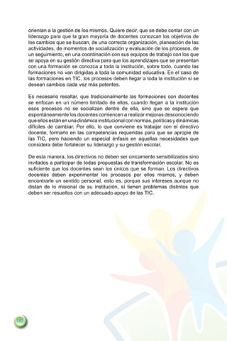 orientan a la gestión de los mismos. Quiere decir, que se debe contar con un
      liderazgo para que la gran mayoría de docentes conozcan los objetivos de
      los cambios que se buscan, de una correcta organización, planeación de las
      actividades, de momentos de socialización y evaluación de los procesos, de
      un seguimiento, en una coordinación con sus equipos de trabajo con los que
      se apoya en su gestión directiva para que los aprendizajes que se presentan
      con una formación se conozca a toda la institución, sobre todo, cuando las
      formaciones no van dirigidas a toda la comunidad educativa. En el caso de
      las formaciones en TIC, los procesos deben llegar a toda la institución si se
      desean cambios cada vez más potentes.

      Es necesario resaltar, que tradicionalmente las formaciones con docentes
      se enfocan en un número limitado de ellos, cuando llegan a la institución
      esos procesos no se socializan dentro de ella, sino que se espera que
      espontáneamente los docentes comiencen a realizar mejoras desconociendo
      que ellos están en una dinámica institucional con normas, políticas y dinámicas
      difíciles de cambiar. Por ello, lo que conviene es trabajar con el directivo
      docente, formarlo en las competencias requeridas para que se apropie de
      las TIC, pero haciendo un especial énfasis en aquellas necesidades que
      considera debe fortalecer su liderazgo y su gestión escolar.

      De esta manera, los directivos no deben ser únicamente sensibilizados sino
      invitados a participar de todas propuestas de transformación escolar. No es
      suficiente que los docentes sean los únicos que se forman. Los directivos
      docentes deben experimentar los procesos por ellos mismos, y deben
      encontrarle un sentido personal, esto es, porque sus intereses aunque no
      distan de lo misional de su institución, sí tienen problemas distintos que
      deben ser resueltos con un adecuado apoyo de las TIC.




140
 