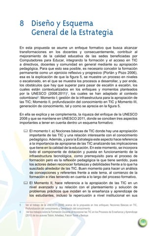 8	 Diseño y Esquema
   General de la Estrategia
En esta propuesta se asume un enfoque formativo que busca alcanzar
transformaciones en los docentes y consecuentemente, contribuir al
mejoramiento de la calidad educativa de las sedes beneficiadas por
Computadores para Educar, integrando la formación y el acceso en TIC
a directivos, docentes y comunidad en general mediante su apropiación
pedagógica. Para que esto sea posible, es necesario concebir la formación
permanente como un ejercicio reflexivo y progresivo (Porlán y Pozo 2006),
esa es la explicación de que la figura 5, se muestre un proceso en niveles
o escalonado, en el que se muestra los procesos a desarrollar, y por ende,
los obstáculos que hay que superar para pasar de escalón a escalón, los
cuales están contextualizados en los enfoques y momentos planteados
por la UNESCO (2008;2011)5, los cuales se han adaptado al contexto
colombiano6: Momento I; gestión de la infraestructura para la apropiación de
las TIC; Momento II, profundización del conocimiento en TIC y Momento III,
generación de conocimiento, tal y como se aprecia en la figura 5.

En ella se explica y se complementa, la riqueza del enfoque de la UNESCO
2008 y que se mantiene en UNESCO 2011, donde se conciben tres aspectos
importantes a tener en cuenta dentro un esquema formativo:

     		 El momento I: a) Nociones básicas de TIC donde hay una apropiación
        importante de las TIC y una relación interesante con el conocimiento
        pedagógico. Además, y para la Estrategia este aspecto hace referencia
        a la importancia de apropiarse de las TIC analizando las implicaciones
        que tiene en la calidad de la educación. En este momento, se incorpora
        todo el componente de dotación y puesta en funcionamiento de la
        infraestructura tecnológica, como prerrequisito para el proceso de
        formación pero es la reflexión pedagógica la que tiene sentido, pues
        los actores deben reconocer fortalezas y debilidades frente a lo que ha
        suscitado alrededor de las TIC. Buen momento para hacer un análisis
        de concepciones y referentes frente a este tema, al comienzo de la
        formación e irlas teniendo en cuenta a lo largo del proceso formativo.
     		 El Momento II, hace referencia a la apropiación de las TIC en un
        nivel avanzado y su relación con el planteamiento y solución de
        problemas prácticos que incidan en la enseñanza y aprendizaje de
        los estudiantes, incluso la repercusión a nivel institucional en sus

5	    Ver el trabajo de la UNESCO (2008) acerca de la propuesta en tres enfoques: Nociones Básicas en TIC,
      Profundización del conocimiento y Generación del conocimiento.
6	     Ver los trabajos sobre la Formación Docente al Incorporar las TIC en los Procesos de Enseñanza y Aprendizaje
      (2010) de los autores Tobón, Arbeláez, Falcón Tomé y Bedoya

                                                                                                                      141
 