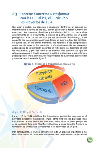8.3	 Procesos Concretos a Trasformar
     con las TIC: el PEI, el Currículo y
     los Proyectos de aula
Sin lugar a dudas, los aspectos a considerar dentro de un proceso de
trasformación a través de las TIC, deben pasar por el factor humano, en
este caso, los docentes, directivos y estudiantes, tal y como se analizó
anteriormente en el documento, e incluso se podría pensar en un papel
protagónico de la comunidad y los padres de familia. Sin embargo, si se
pregunta por los procesos concretos donde se quiere reflejar los cambios,
se puede ver, en un primer momento, los referidos a las competencias
antes mencionadas en los docentes, y al cumplimiento de los referentes
pedagógicos de la formación docentes en TIC, como se desarrolla al final
del documento, y por otro lado, y de manera más concreta los que se
reflejan en procesos donde se recoge la política institucional y sus enfoques
pedagógicos el (PEI), el currículo y los proyectos de aula de los docentes tal
y como se describen en la figura 7.

            Figura 7. Procesos a transformar con las TIC

                                to
                         Proyec
                                  a
                           de aul
                      Currí                        PEI
                            cu       lo



8.3.1	 El PEI y el Currículo
La ley 115 de 1994 establece los lineamientos pertinentes para asumir el
proyecto educativo institucional (PEI), como uno de los procesos más
importantes de una institución educativa, entre otros motivos, porque en
él se consigna toda una filosofía institucional y unos desafíos frente a la
formación de ciudadanos competentes a las realidades de un país.

Por consiguiente, el PEI se convierte en todo un proceso importante a no
descuidar dentro de una trasformación hacia el mejoramiento de la calidad

                                                                                 145
 